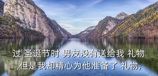 过 圣诞节时 男友没有送给我 礼物,但是我却精心为他准备了 礼物,